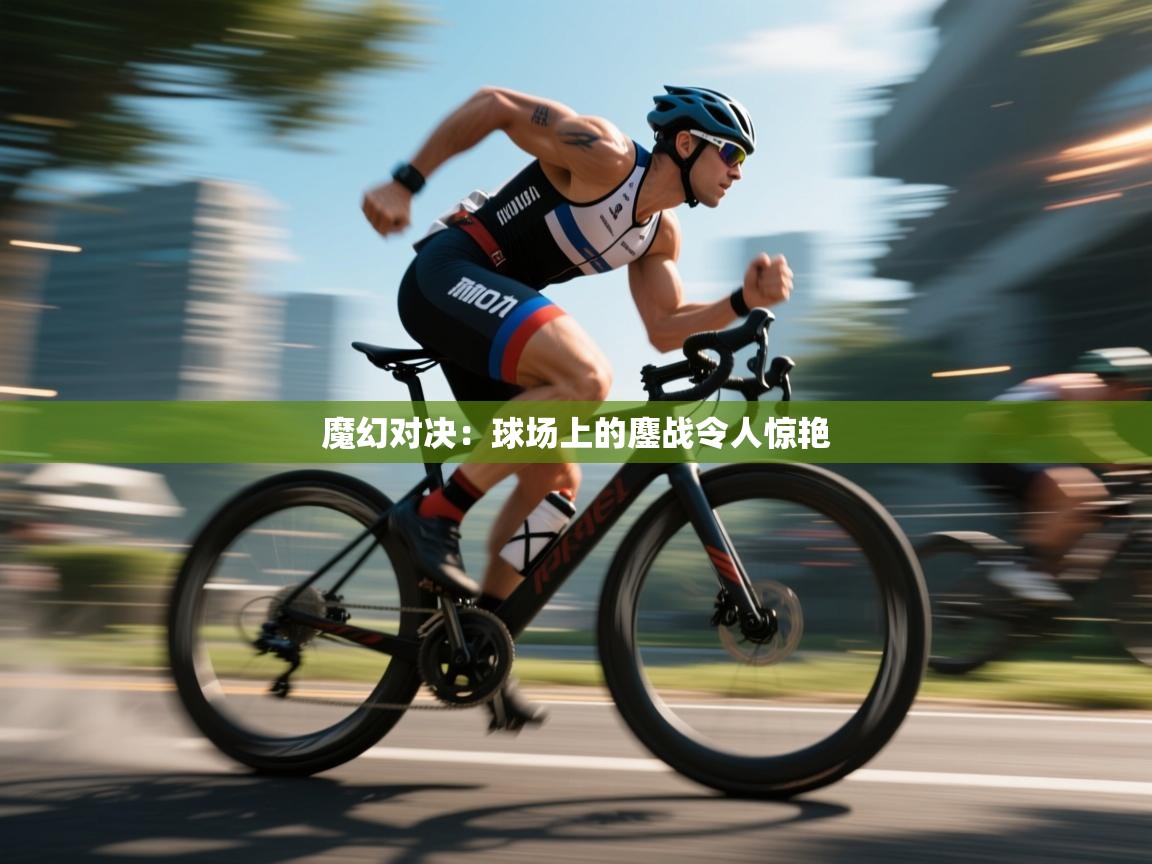 魔幻对决：球场上的鏖战令人惊艳  第2张